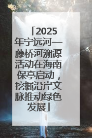 2025年宁远河—藤桥河溯源活动在海南保亭启动，挖掘沿岸文脉推动绿色发展