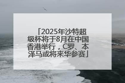 2025年沙特超级杯将于8月在中国香港举行，C罗、本泽马或将来华参赛