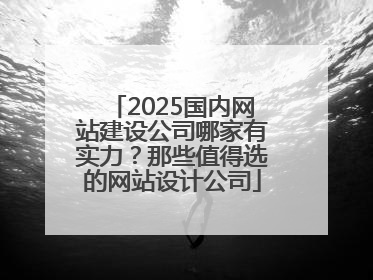 2025国内网站建设公司哪家有实力？那些值得选的网站设计公司