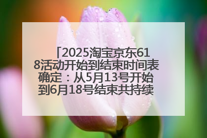 2025淘宝京东618活动开始到结束时间表确定：从5月13号开始到6月18号结束共持续37天附618红包口令及选购攻略一览