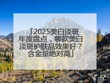 2025美白淡斑年度盘点，哪款美白淡斑护肤品效果好？含金量绝对高