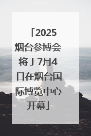 2025烟台参博会将于7月4日在烟台国际博览中心开幕