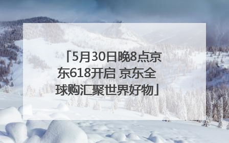 5月30日晚8点京东618开启 京东全球购汇聚世界好物