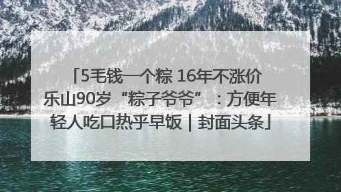 5毛钱一个粽 16年不涨价 乐山90岁“粽子爷爷”：方便年轻人吃口热乎早饭｜封面头条