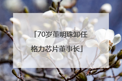 70岁董明珠卸任格力芯片董事长