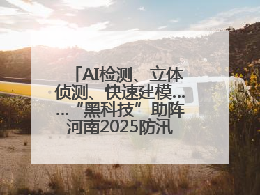 AI检测、立体侦测、快速建模……“黑科技”助阵河南2025防汛综合演练