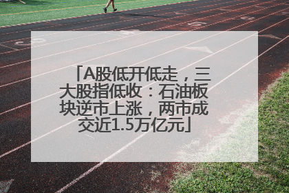 A股低开低走，三大股指低收：石油板块逆市上涨，两市成交近1.5万亿元